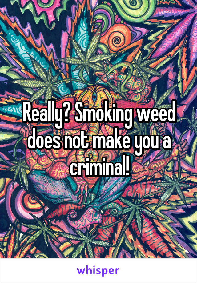 Really? Smoking weed does not make you a criminal!