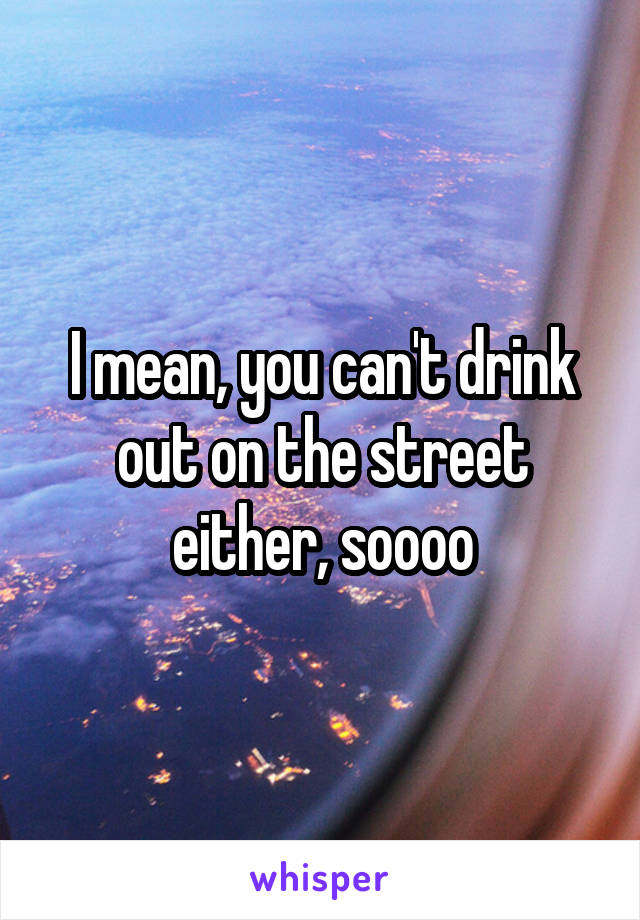 I mean, you can't drink out on the street either, soooo