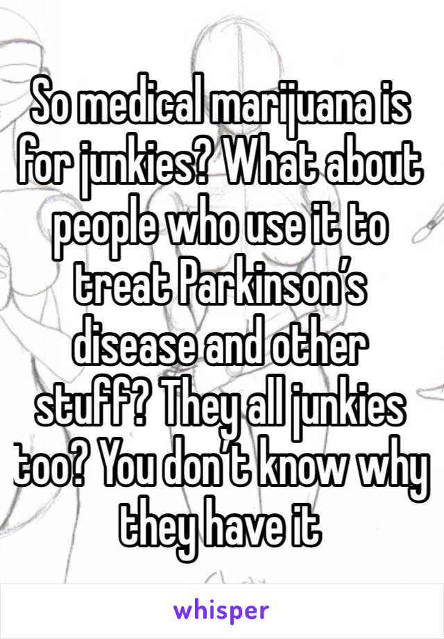 So medical marijuana is for junkies? What about people who use it to treat Parkinson’s disease and other stuff? They all junkies too? You don’t know why they have it