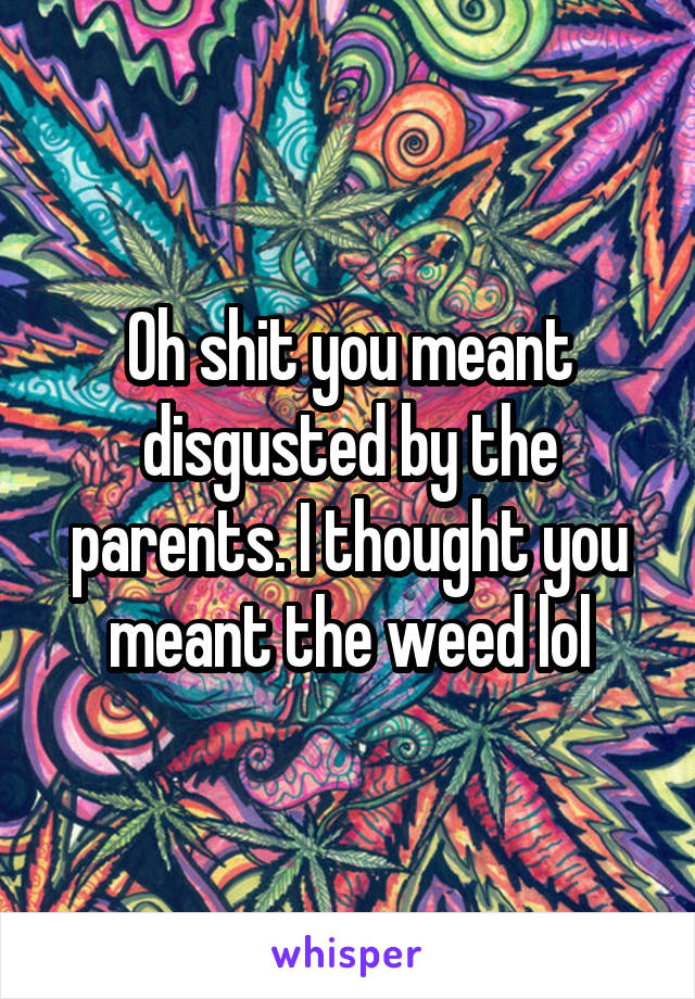 Oh shit you meant disgusted by the parents. I thought you meant the weed lol