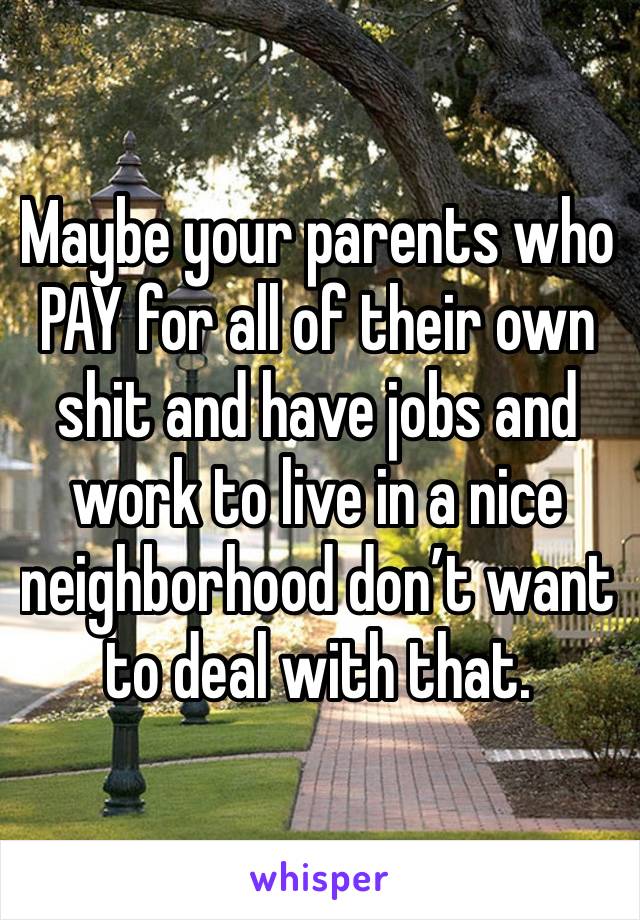 Maybe your parents who PAY for all of their own shit and have jobs and work to live in a nice neighborhood don’t want to deal with that.