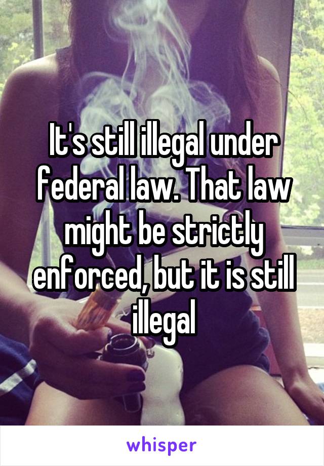 It's still illegal under federal law. That law might be strictly enforced, but it is still illegal