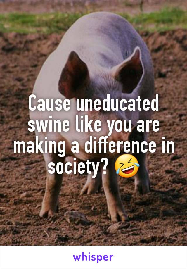 Cause uneducated swine like you are making a difference in society? 🤣