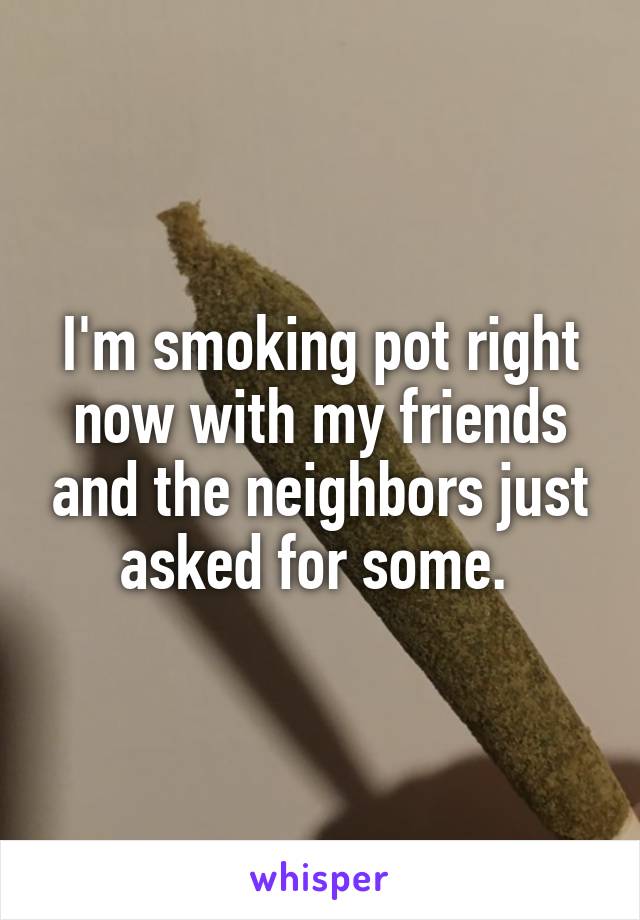 I'm smoking pot right now with my friends and the neighbors just asked for some. 