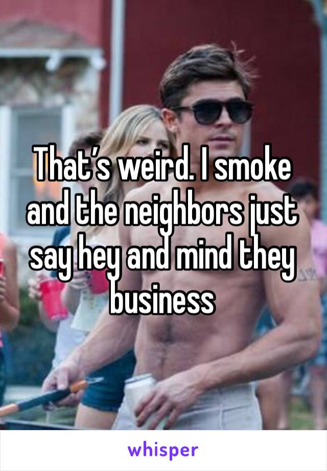 That’s weird. I smoke and the neighbors just say hey and mind they business 