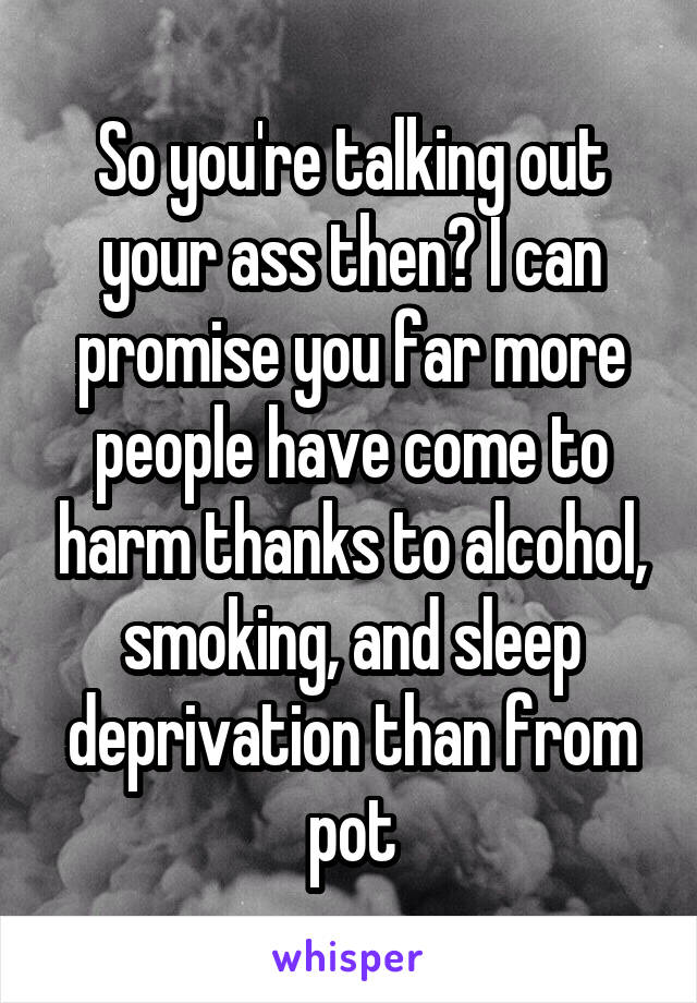 So you're talking out your ass then? I can promise you far more people have come to harm thanks to alcohol, smoking, and sleep deprivation than from pot