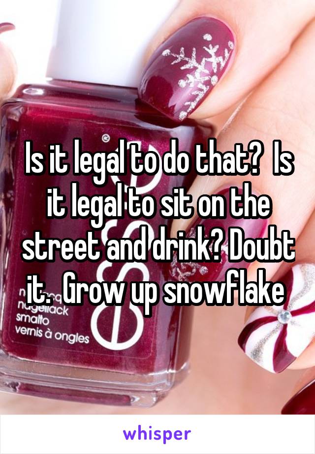 Is it legal to do that?  Is it legal to sit on the street and drink? Doubt it.  Grow up snowflake 