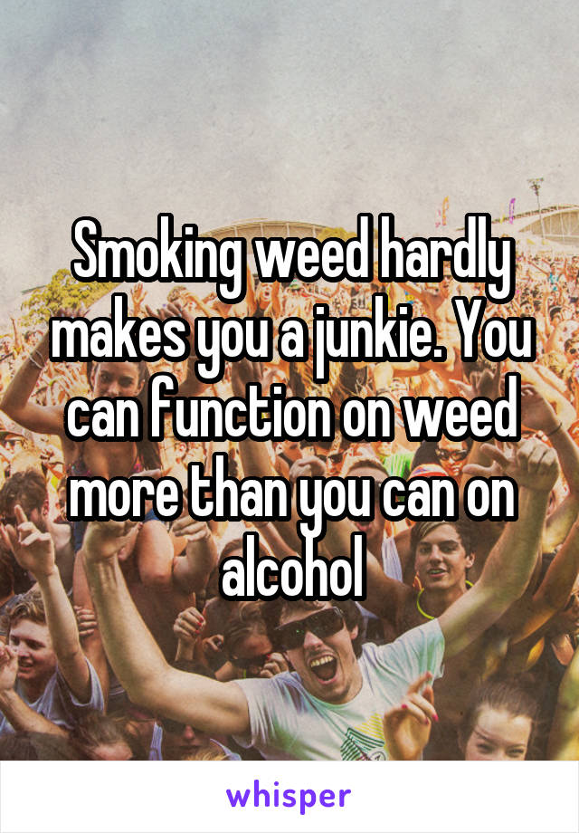 Smoking weed hardly makes you a junkie. You can function on weed more than you can on alcohol