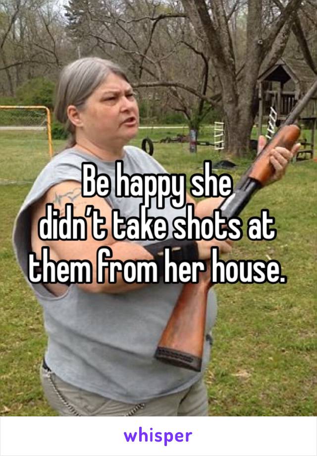 Be happy she 
didn’t take shots at them from her house.