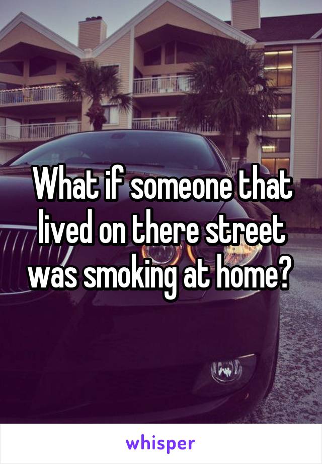 What if someone that lived on there street was smoking at home? 