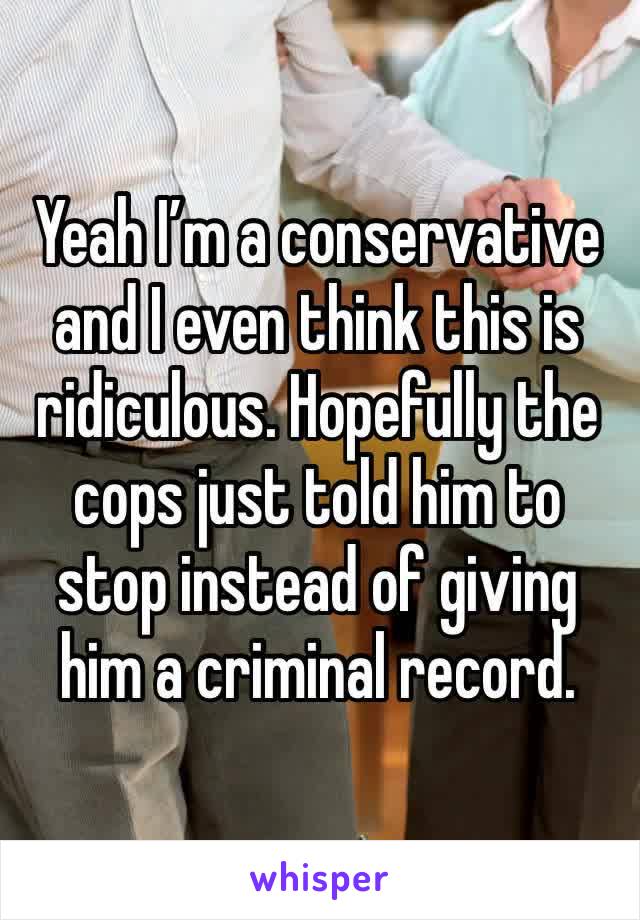 Yeah I’m a conservative and I even think this is ridiculous. Hopefully the cops just told him to stop instead of giving him a criminal record. 