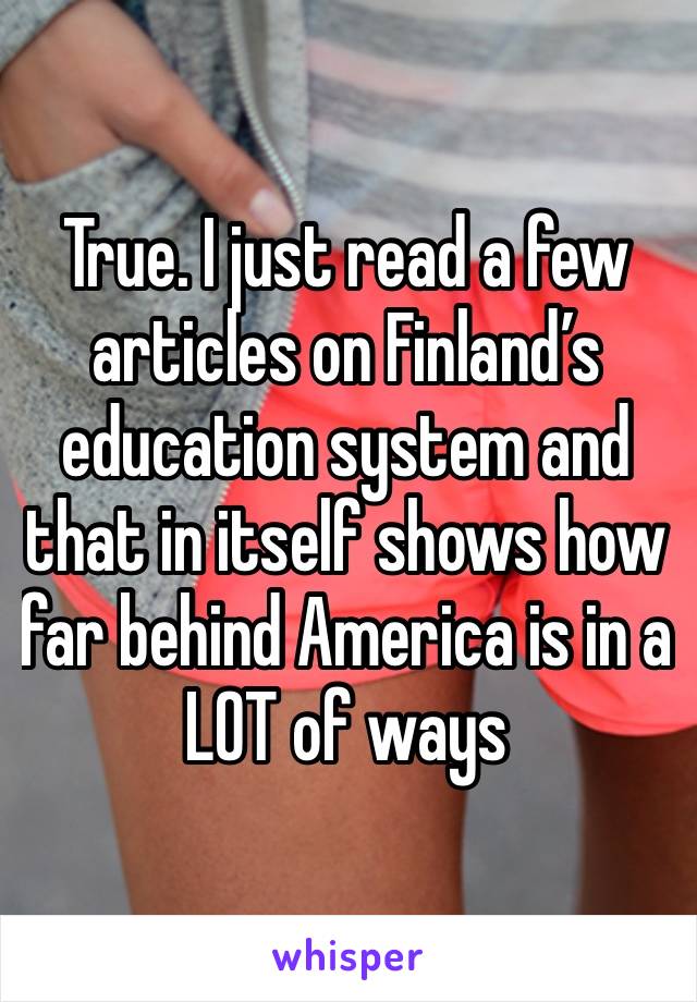 True. I just read a few articles on Finland’s education system and that in itself shows how far behind America is in a LOT of ways