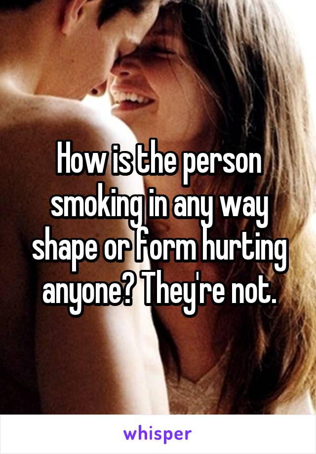 How is the person smoking in any way shape or form hurting anyone? They're not.