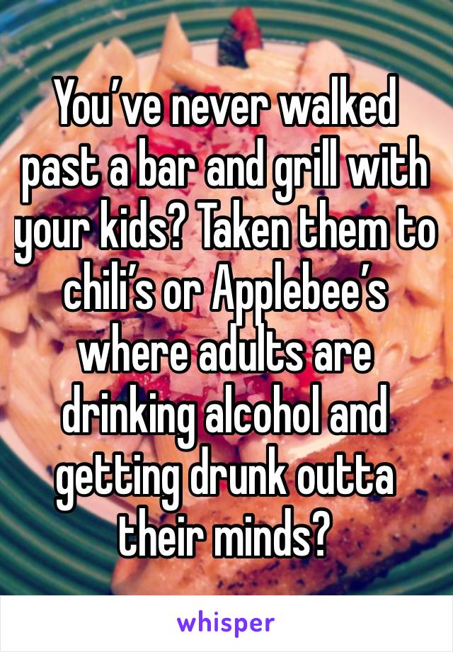 You’ve never walked past a bar and grill with your kids? Taken them to chili’s or Applebee’s where adults are drinking alcohol and getting drunk outta their minds?