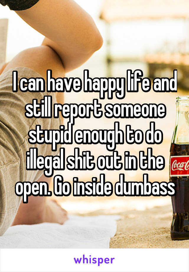 I can have happy life and still report someone stupid enough to do illegal shit out in the open. Go inside dumbass