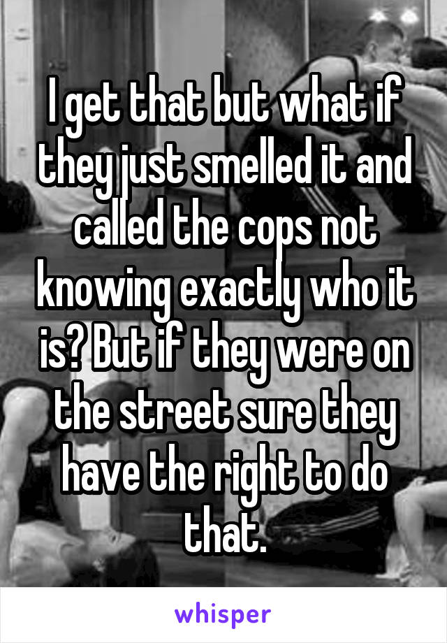 I get that but what if they just smelled it and called the cops not knowing exactly who it is? But if they were on the street sure they have the right to do that.