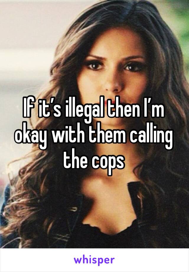 If it’s illegal then I’m okay with them calling the cops