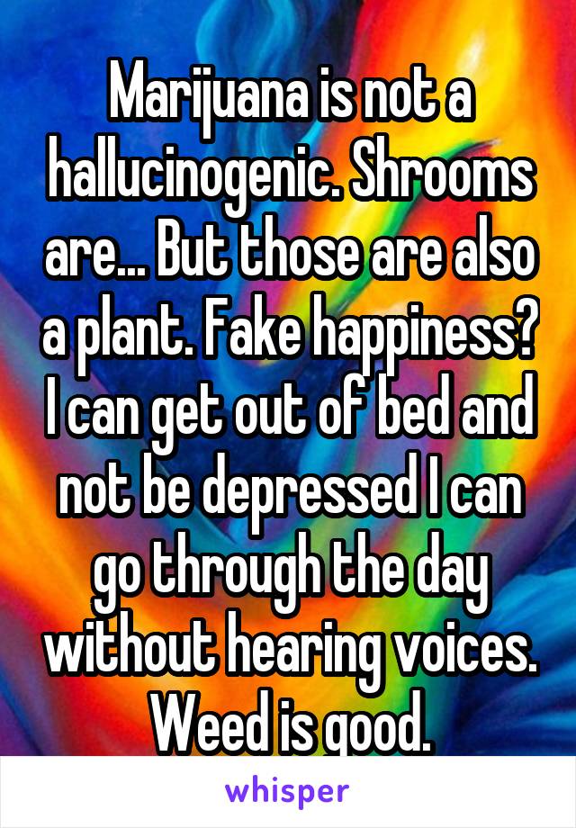 Marijuana is not a hallucinogenic. Shrooms are... But those are also a plant. Fake happiness? I can get out of bed and not be depressed I can go through the day without hearing voices. Weed is good.