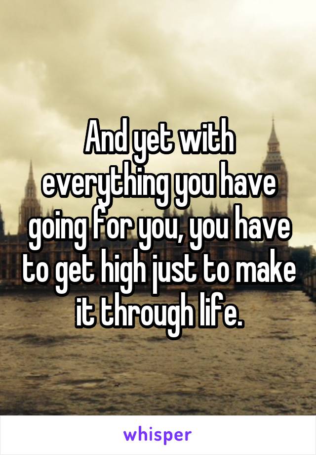 And yet with everything you have going for you, you have to get high just to make it through life.