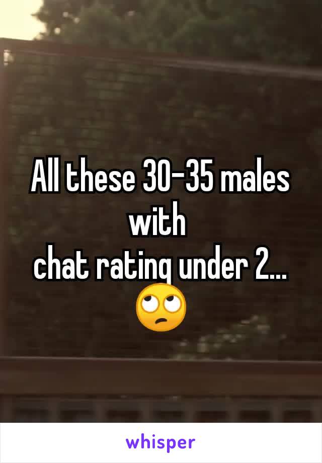 All these 30-35 males with 
chat rating under 2... 🙄