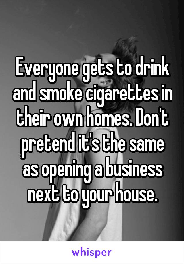 Everyone gets to drink and smoke cigarettes in their own homes. Don't pretend it's the same as opening a business next to your house.