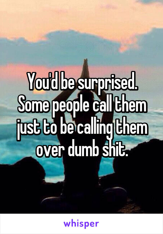 You'd be surprised. Some people call them just to be calling them over dumb shit.