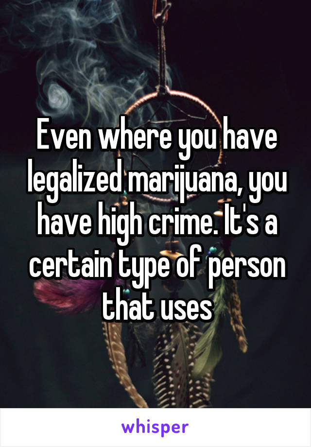 Even where you have legalized marijuana, you have high crime. It's a certain type of person that uses