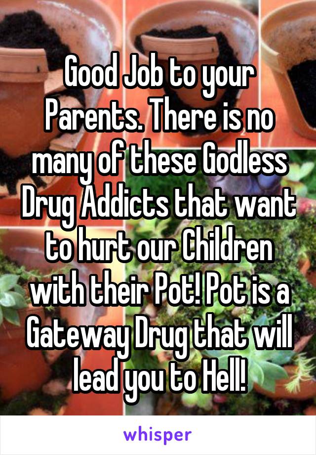 Good Job to your Parents. There is no many of these Godless Drug Addicts that want to hurt our Children with their Pot! Pot is a Gateway Drug that will lead you to Hell!