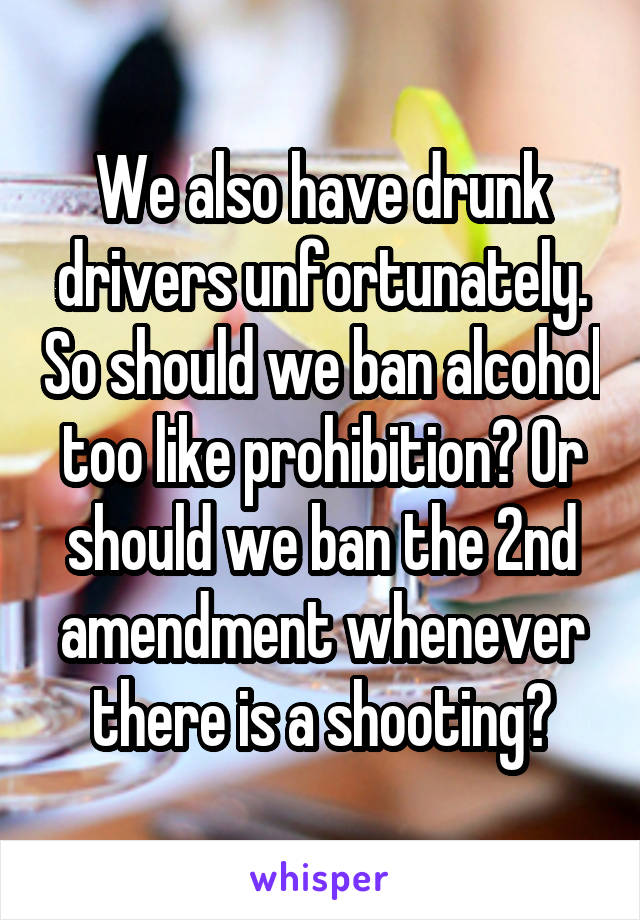 We also have drunk drivers unfortunately. So should we ban alcohol too like prohibition? Or should we ban the 2nd amendment whenever there is a shooting?