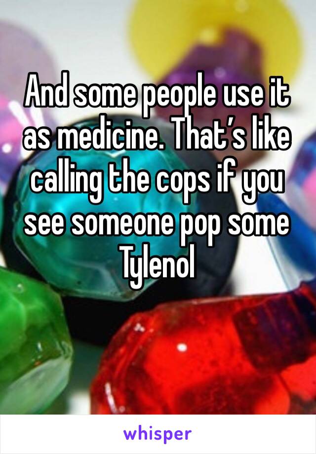 And some people use it as medicine. That’s like calling the cops if you see someone pop some Tylenol 