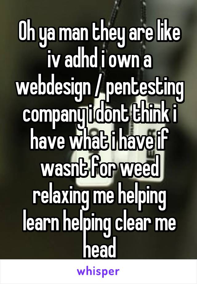 Oh ya man they are like iv adhd i own a webdesign / pentesting company i dont think i have what i have if wasnt for weed relaxing me helping learn helping clear me head