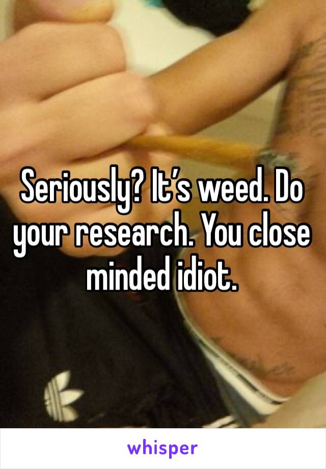 Seriously? It’s weed. Do your research. You close minded idiot.