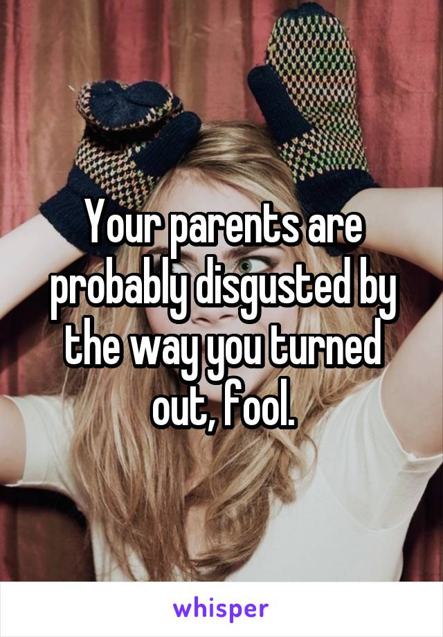 Your parents are probably disgusted by the way you turned out, fool.