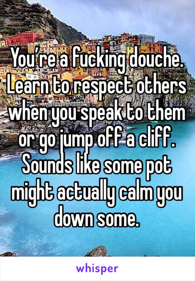 You’re a fucking douche. Learn to respect others when you speak to them or go jump off a cliff. Sounds like some pot might actually calm you down some.