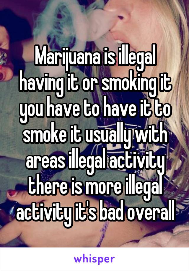 Marijuana is illegal having it or smoking it you have to have it to smoke it usually with areas illegal activity there is more illegal activity it's bad overall