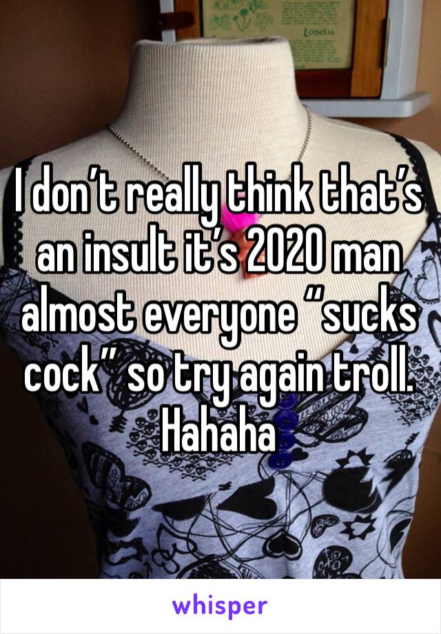 I don’t really think that’s an insult it’s 2020 man almost everyone “sucks cock” so try again troll. Hahaha