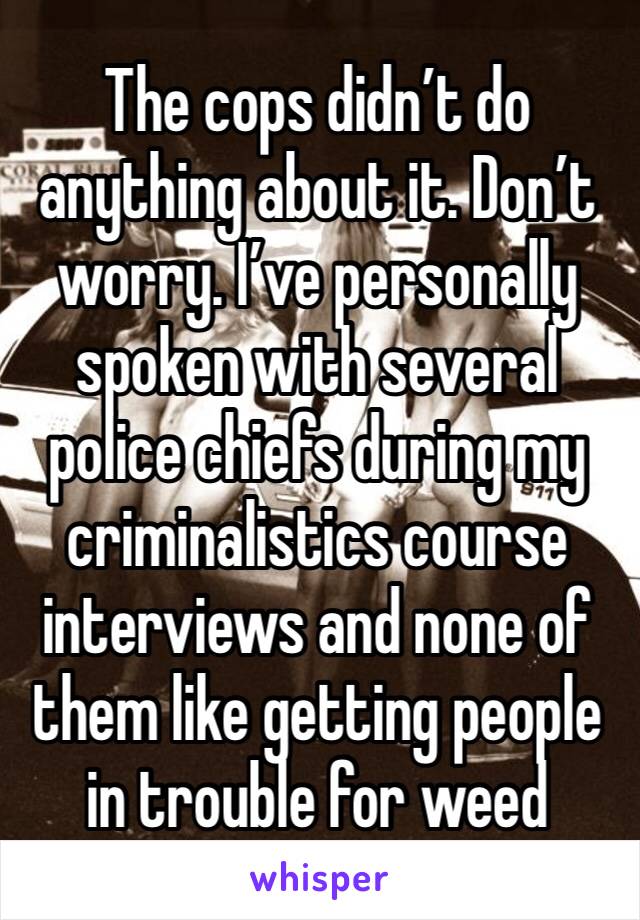 The cops didn’t do anything about it. Don’t worry. I’ve personally spoken with several police chiefs during my criminalistics course interviews and none of them like getting people in trouble for weed