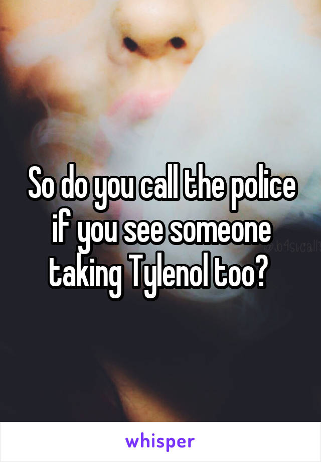 So do you call the police if you see someone taking Tylenol too? 