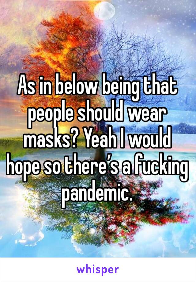 As in below being that people should wear masks? Yeah I would hope so there’s a fucking pandemic. 