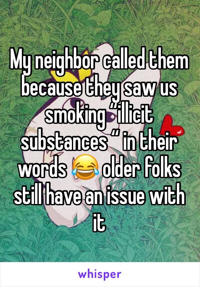 My neighbor called them because they saw us smoking “illicit substances “ in their words 😂 older folks still have an issue with it