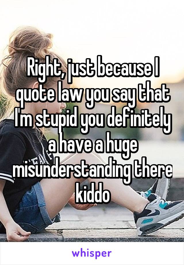 Right, just because I quote law you say that I'm stupid you definitely a have a huge misunderstanding there kiddo