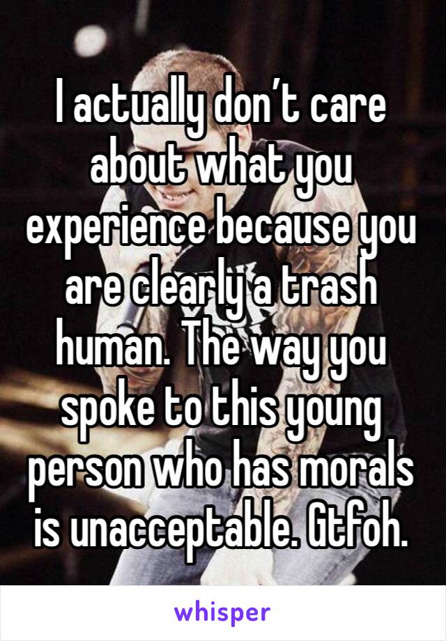 I actually don’t care about what you experience because you are clearly a trash human. The way you spoke to this young person who has morals is unacceptable. Gtfoh.