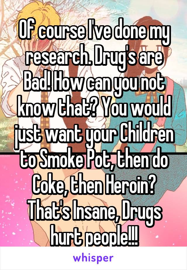 Of course I've done my research. Drug's are Bad! How can you not know that? You would just want your Children to Smoke Pot, then do Coke, then Heroin? That's Insane, Drugs hurt people!!!