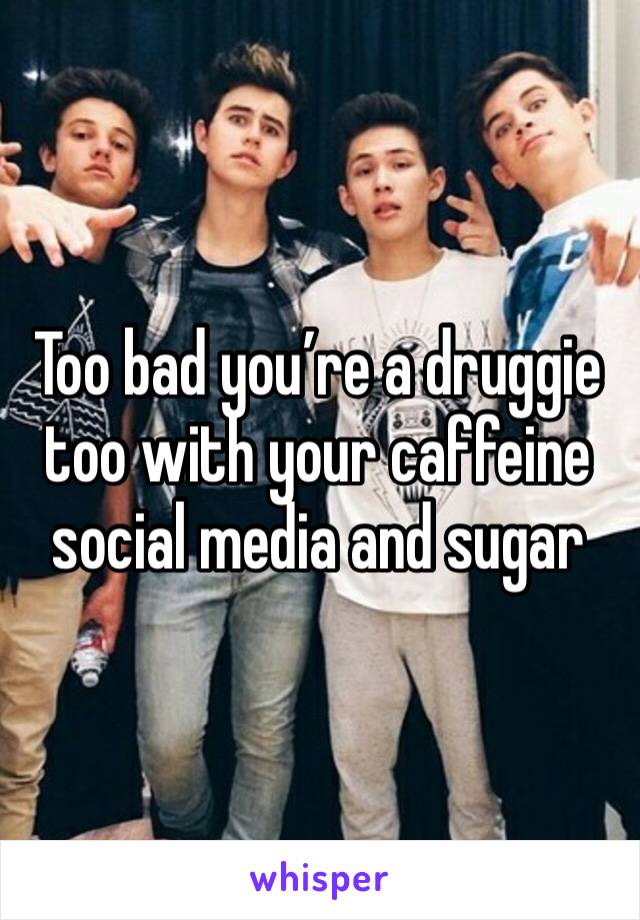 Too bad you’re a druggie too with your caffeine social media and sugar 