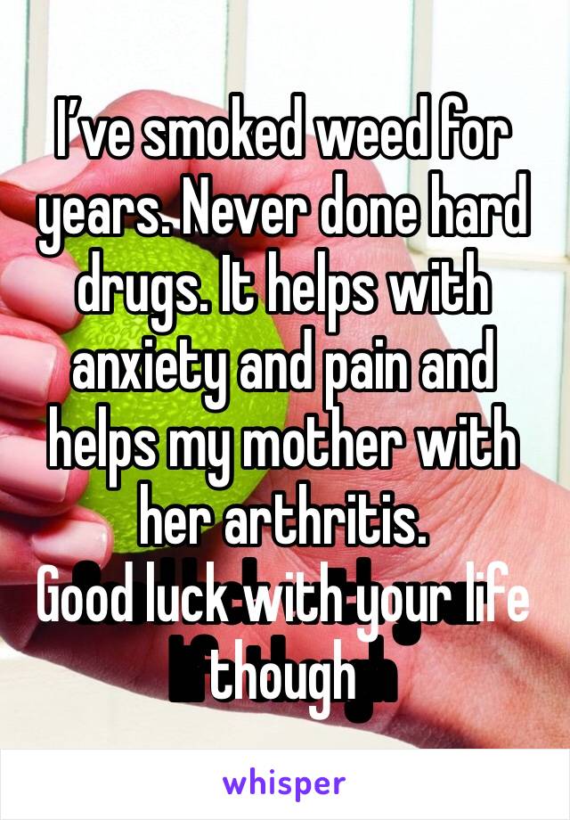 I’ve smoked weed for years. Never done hard drugs. It helps with anxiety and pain and helps my mother with her arthritis.
Good luck with your life though 