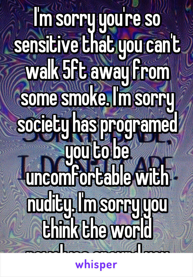 I'm sorry you're so sensitive that you can't walk 5ft away from some smoke. I'm sorry society has programed you to be uncomfortable with nudity. I'm sorry you think the world revolves around you