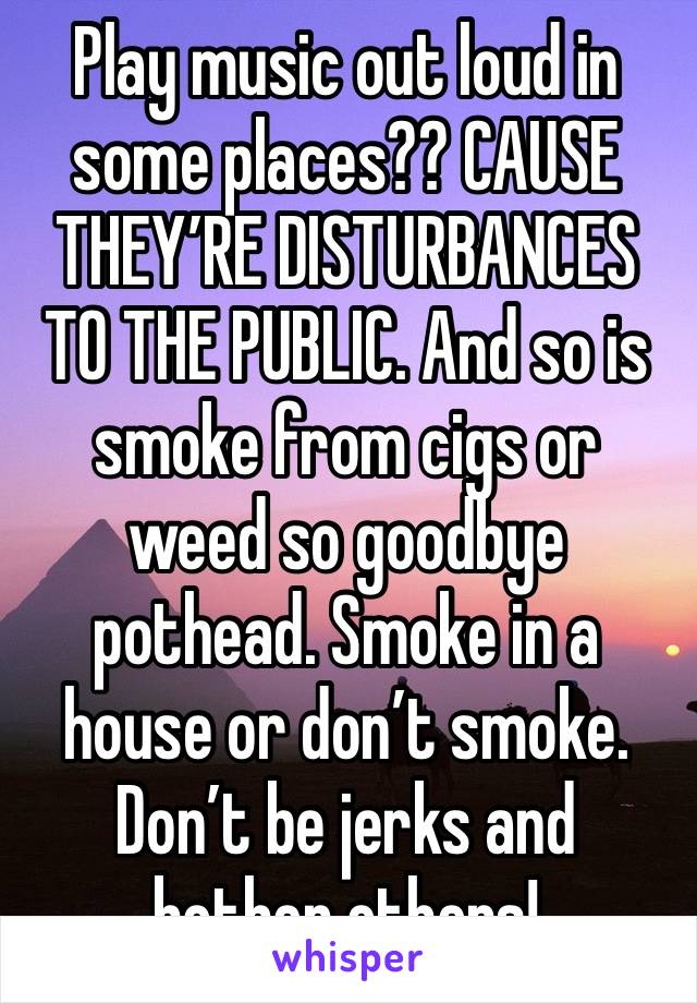 Play music out loud in some places?? CAUSE THEY’RE DISTURBANCES TO THE PUBLIC. And so is smoke from cigs or weed so goodbye pothead. Smoke in a house or don’t smoke. Don’t be jerks and bother others!