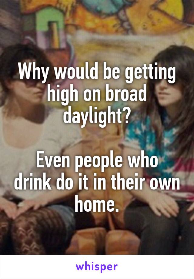 Why would be getting high on broad daylight?

Even people who drink do it in their own home.