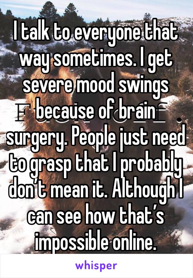 I talk to everyone that way sometimes. I get severe mood swings because of brain surgery. People just need to grasp that I probably don’t mean it. Although I can see how that’s impossible online. 