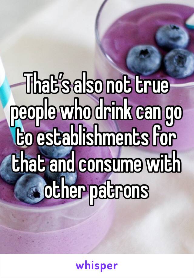 That’s also not true people who drink can go to establishments for that and consume with other patrons 